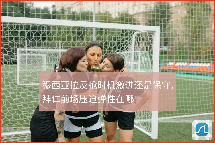 穆西亚拉反抢时机激进还是保守，拜仁前场压迫弹性在哪