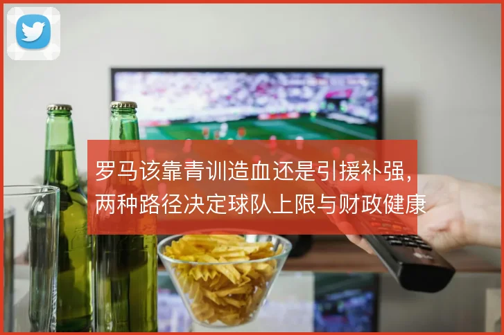 罗马该靠青训造血还是引援补强,两种路径决定球队上限与财政健康