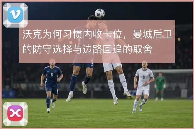 沃克为何习惯内收卡位，曼城后卫的防守选择与边路回追的取舍