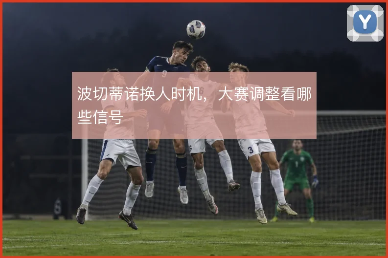 波切蒂诺换人时机，大赛调整看哪些信号