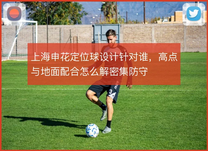 上海申花定位球设计针对谁,高点与地面配合怎么解密集防守