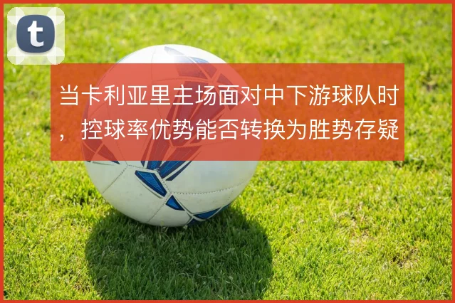 当卡利亚里主场面对中下游球队时,控球率优势能否转换为胜势存疑