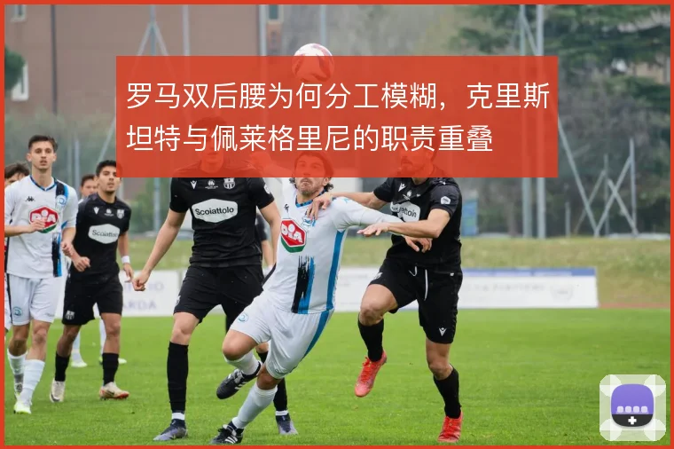 罗马双后腰为何分工模糊,克里斯坦特与佩莱格里尼的职责重叠