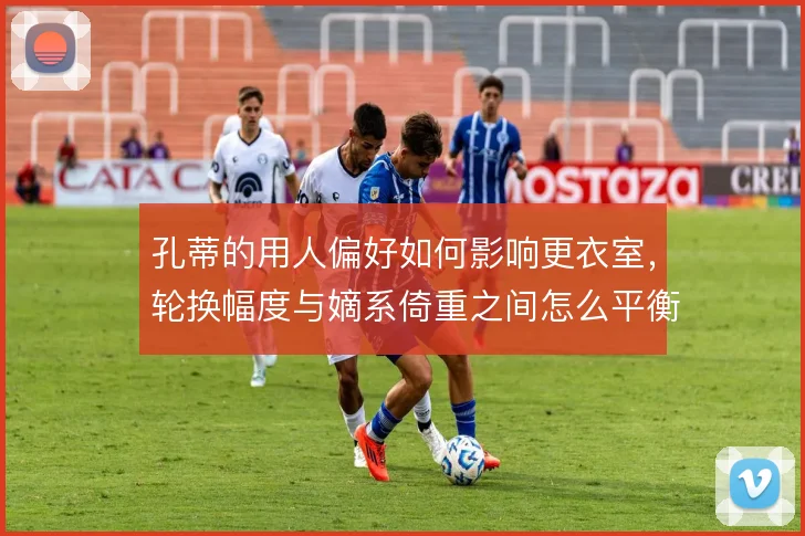 孔蒂的用人偏好如何影响更衣室，轮换幅度与嫡系倚重之间怎么平衡