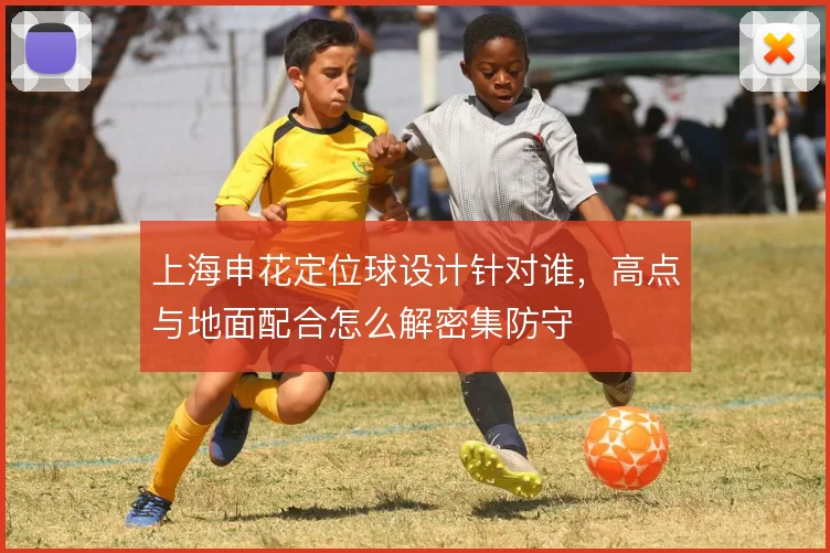 上海申花定位球设计针对谁,高点与地面配合怎么解密集防守