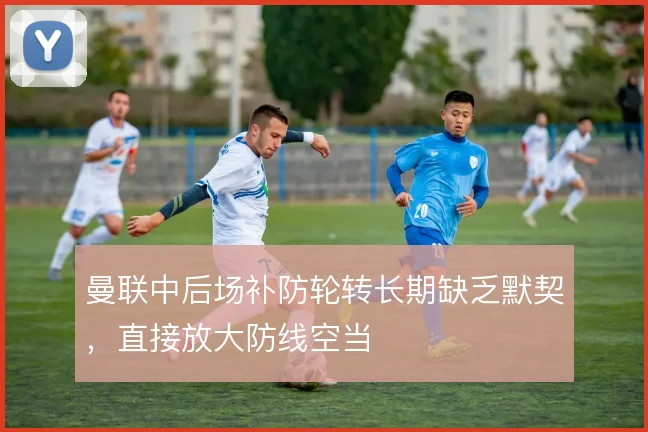 曼联中后场补防轮转长期缺乏默契，直接放大防线空当