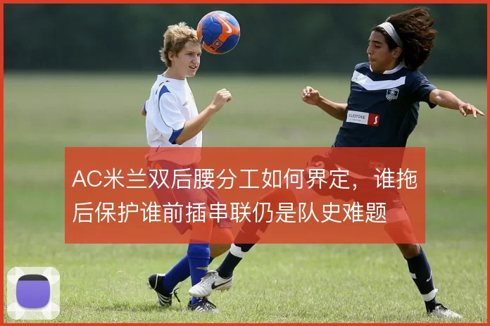 AC米兰双后腰分工如何界定，谁拖后保护谁前插串联仍是队史难题