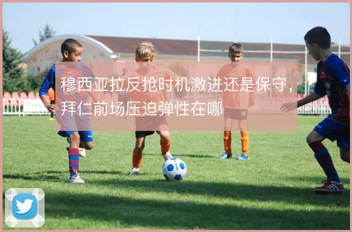 穆西亚拉反抢时机激进还是保守，拜仁前场压迫弹性在哪