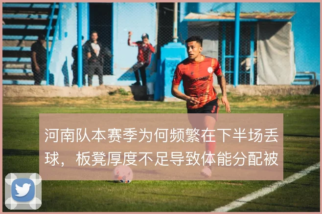 河南队本赛季为何频繁在下半场丢球,板凳厚度不足导致体能分配被动