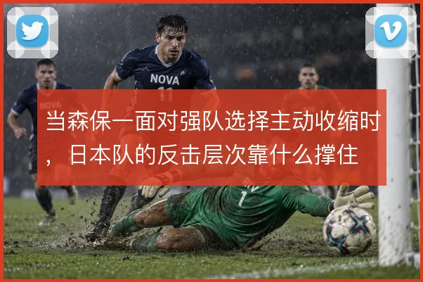 当森保一面对强队选择主动收缩时,日本队的反击层次靠什么撑住