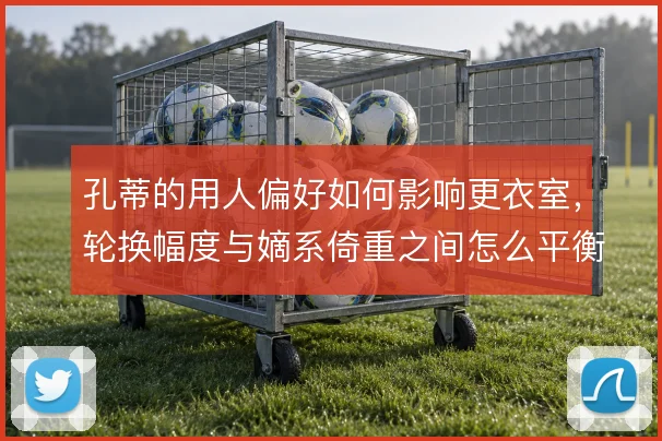 孔蒂的用人偏好如何影响更衣室，轮换幅度与嫡系倚重之间怎么平衡