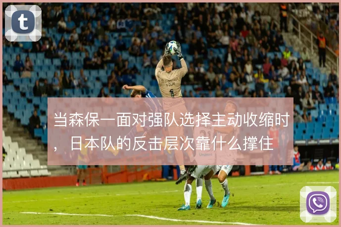 当森保一面对强队选择主动收缩时,日本队的反击层次靠什么撑住